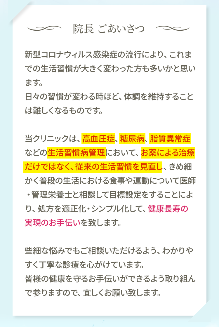 当クリニックは、高血圧症、糖尿病、脂質異常症などの生活習慣病管理において、お薬による治療だけではなく、従来の生活習慣を見直し、きめ細かく普段の生活における食事や運動について医師・管理栄養士と相談して目標設定をすることにより、処方を適正化・シンプル化して、健康長寿の実現のお手伝いを致します。