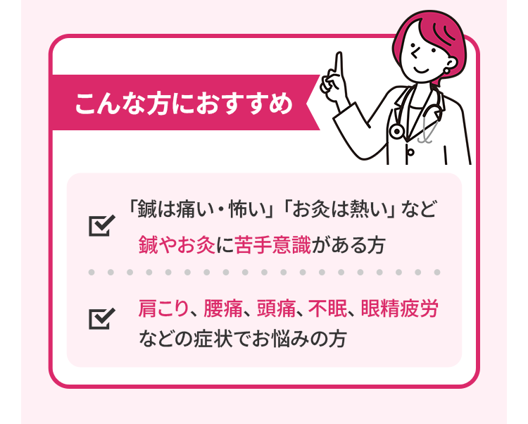 こんな方におすすめ。「鍼は痛い・怖い」「お灸は熱い」など、鍼やお灸に苦手意識がある方。肩こり、腰痛、頭痛、不眠、眼精疲労などの症状でお悩みの方